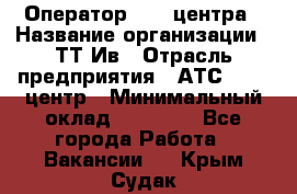 Оператор Call-центра › Название организации ­ ТТ-Ив › Отрасль предприятия ­ АТС, call-центр › Минимальный оклад ­ 20 000 - Все города Работа » Вакансии   . Крым,Судак